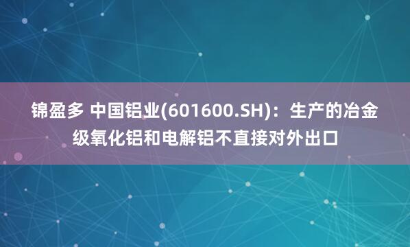锦盈多 中国铝业(601600.SH)：生产的冶金级氧化铝和电解铝不直接对外出口