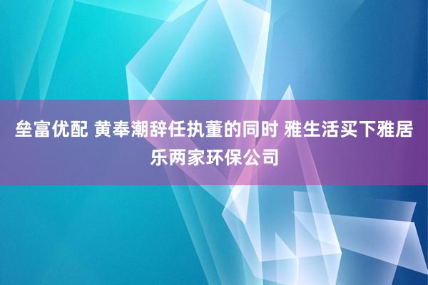 垒富优配 黄奉潮辞任执董的同时 雅生活买下雅居乐两家环保公司