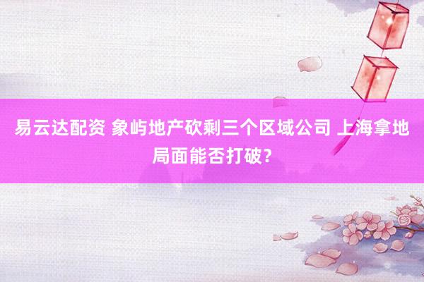 易云达配资 象屿地产砍剩三个区域公司 上海拿地局面能否打破？