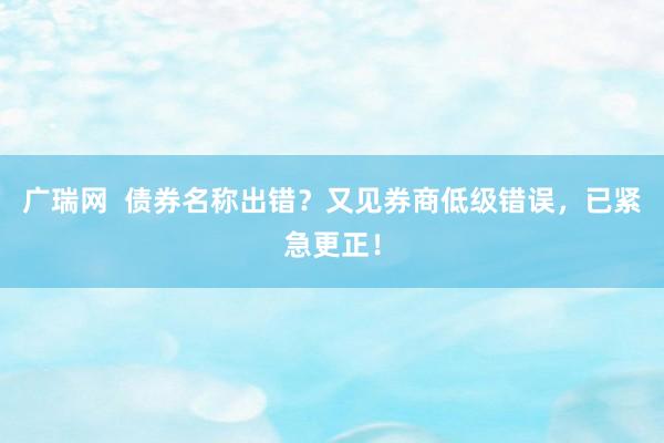 广瑞网  债券名称出错？又见券商低级错误，已紧急更正！