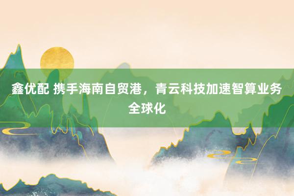 鑫优配 携手海南自贸港，青云科技加速智算业务全球化