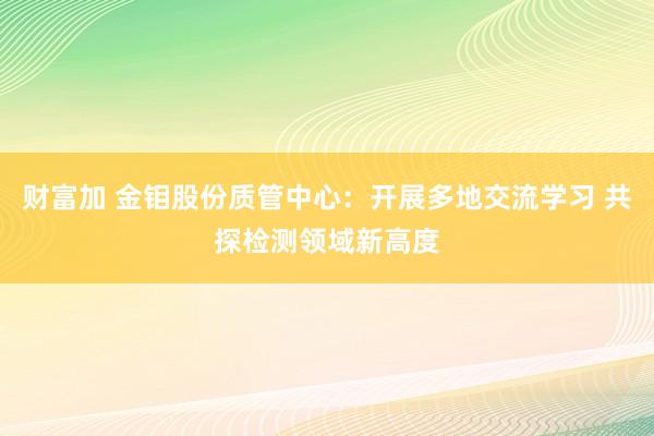 财富加 金钼股份质管中心：开展多地交流学习 共探检测领域新高度