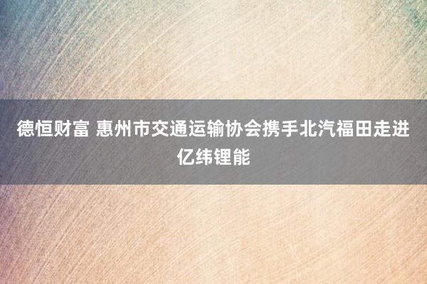 德恒财富 惠州市交通运输协会携手北汽福田走进亿纬锂能