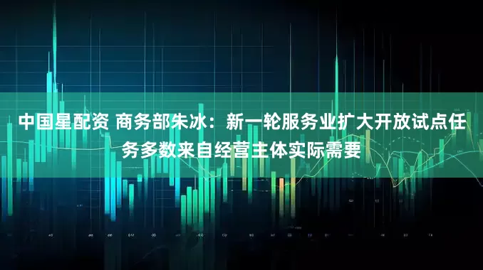 中国星配资 商务部朱冰：新一轮服务业扩大开放试点任务多数来自经营主体实际需要