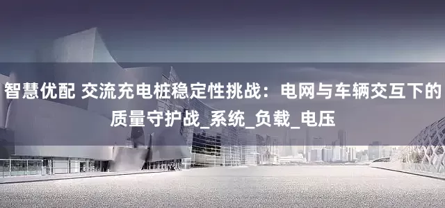 智慧优配 交流充电桩稳定性挑战：电网与车辆交互下的质量守护战_系统_负载_电压