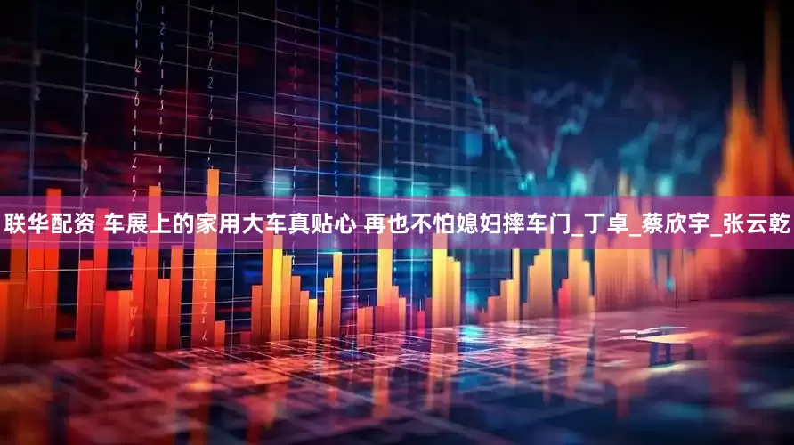 联华配资 车展上的家用大车真贴心 再也不怕媳妇摔车门_丁卓_蔡欣宇_张云乾