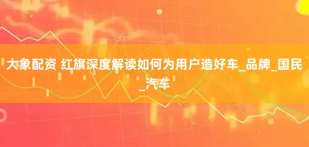 大象配资 红旗深度解读如何为用户造好车_品牌_国民_汽车