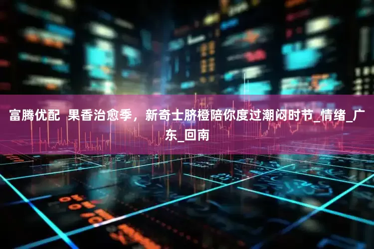 富腾优配  果香治愈季，新奇士脐橙陪你度过潮闷时节_情绪_广东_回南