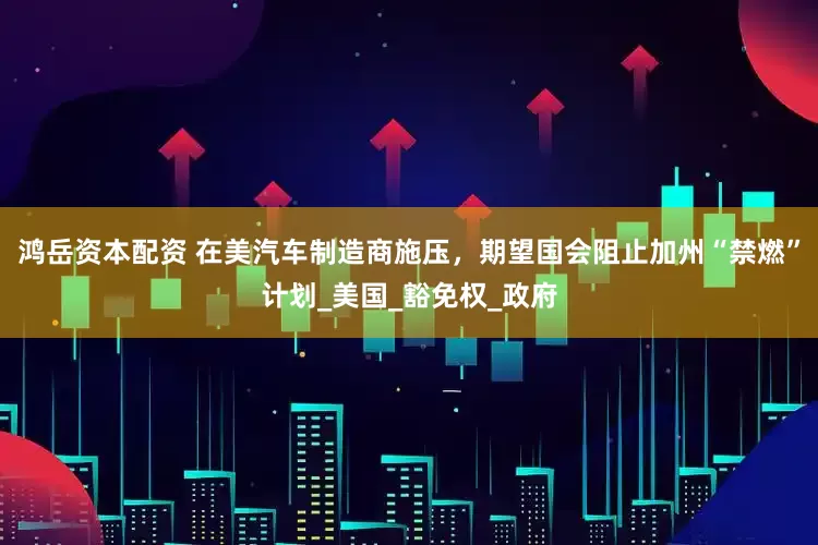 鸿岳资本配资 在美汽车制造商施压，期望国会阻止加州“禁燃”计划_美国_豁免权_政府
