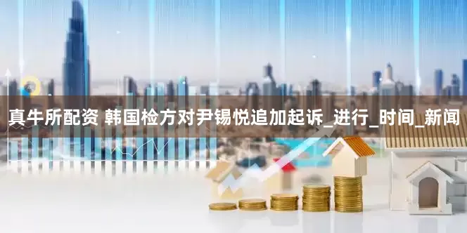 真牛所配资 韩国检方对尹锡悦追加起诉_进行_时间_新闻