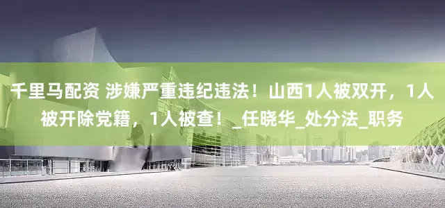 千里马配资 涉嫌严重违纪违法！山西1人被双开，1人被开除党籍，1人被查！_任晓华_处分法_职务