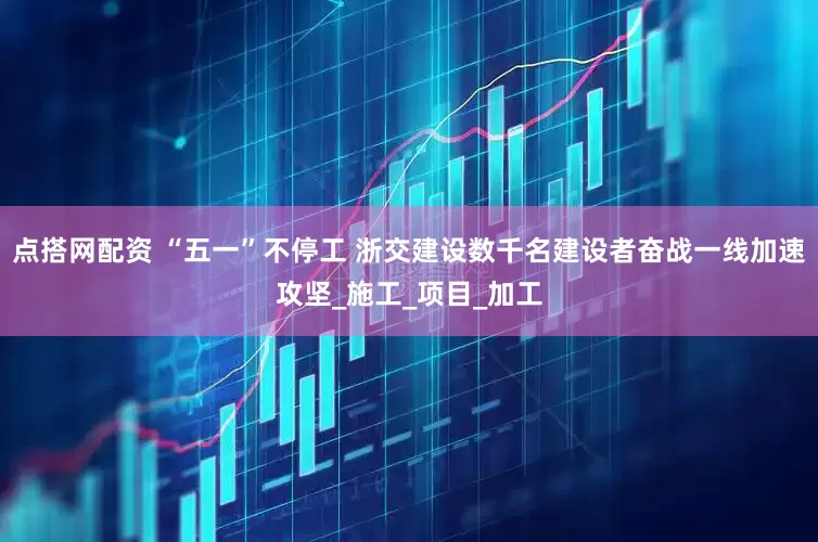点搭网配资 “五一”不停工 浙交建设数千名建设者奋战一线加速攻坚_施工_项目_加工