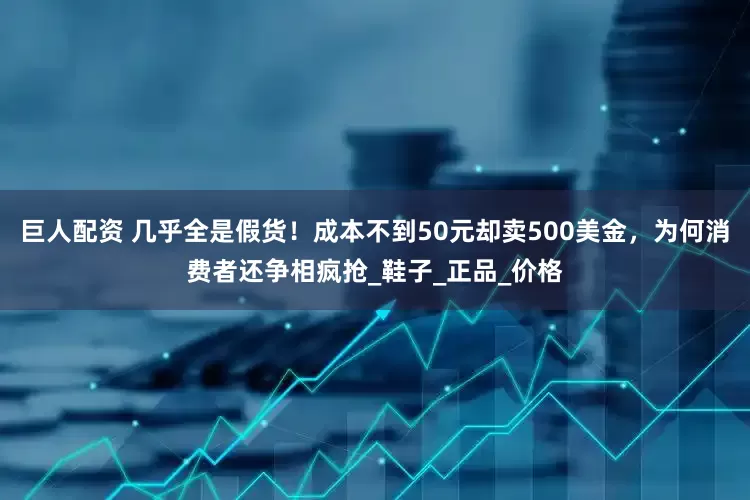 巨人配资 几乎全是假货！成本不到50元却卖500美金，为何消费者还争相疯抢_鞋子_正品_价格