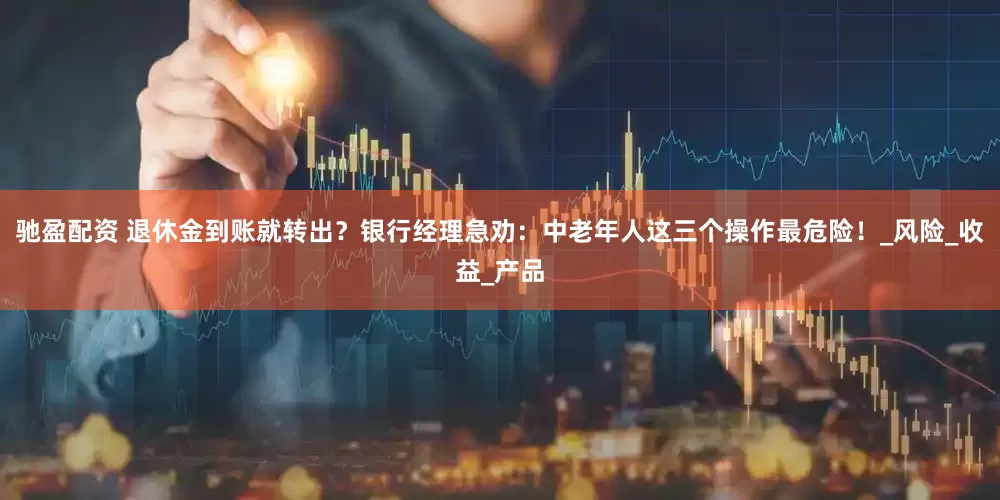 驰盈配资 退休金到账就转出？银行经理急劝：中老年人这三个操作最危险！_风险_收益_产品