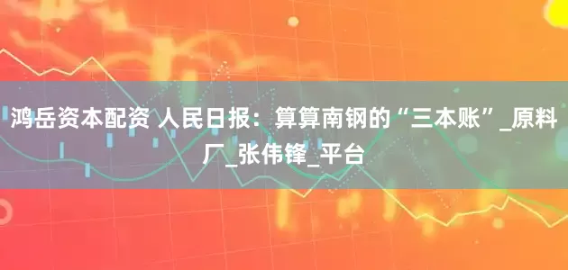 鸿岳资本配资 人民日报：算算南钢的“三本账”_原料厂_张伟锋_平台