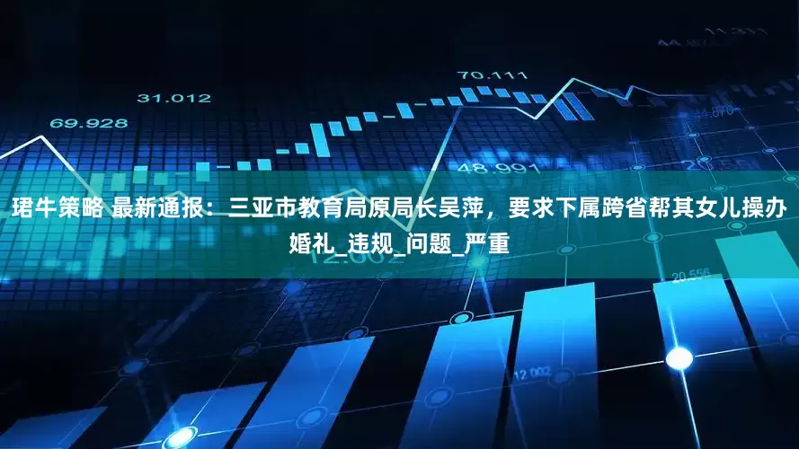珺牛策略 最新通报：三亚市教育局原局长吴萍，要求下属跨省帮其女儿操办婚礼_违规_问题_严重