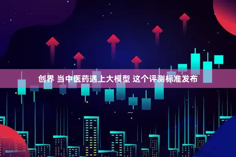 创界 当中医药遇上大模型 这个评测标准发布