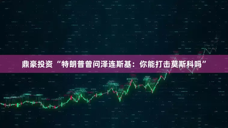鼎豪投资 “特朗普曾问泽连斯基：你能打击莫斯科吗”