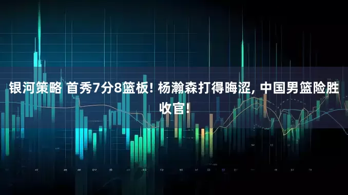 银河策略 首秀7分8篮板! 杨瀚森打得晦涩, 中国男篮险胜收官!